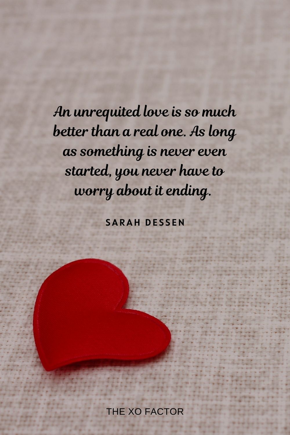 An unrequited love is so much better than a real one. As long as something is never even started, you never have to worry about it ending.  Sarah Dessen