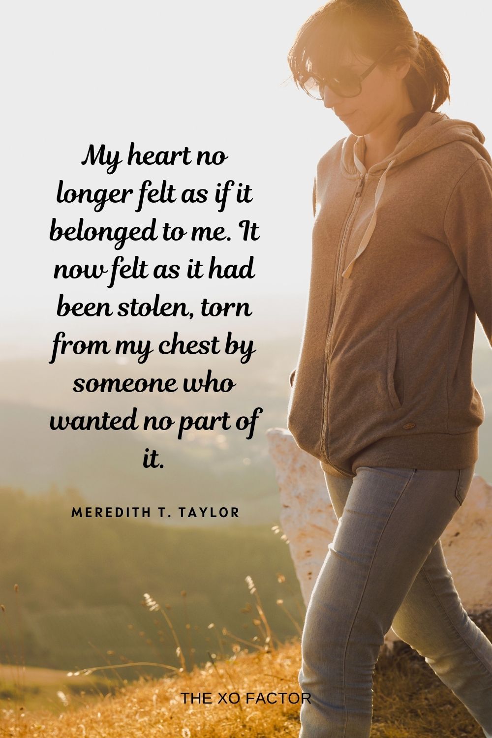 My heart no longer felt as if it belonged to me. It now felt as it had been stolen, torn from my chest by someone who wanted no part of it. Meredith T. Taylor