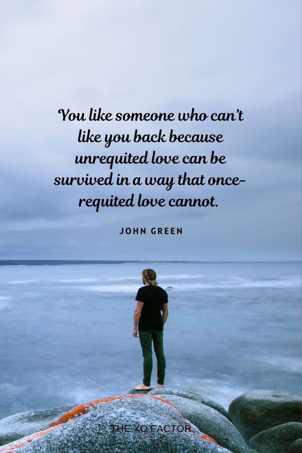 You like someone who can’t like you back because unrequited love can be survived in a way that once-requited love cannot.  John Green