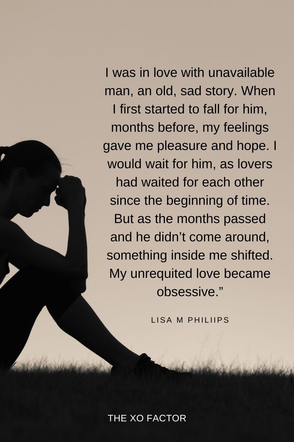 I was in love with unavailable man, an old, sad story. When I first started to fall for him, months before, my feelings gave me pleasure and hope. I would wait for him, as lovers had waited for each other since the beginning of time. But as the months passed and he didn’t come around, something inside me shifted. My unrequited love became obsessive.” Lisa M Philiips