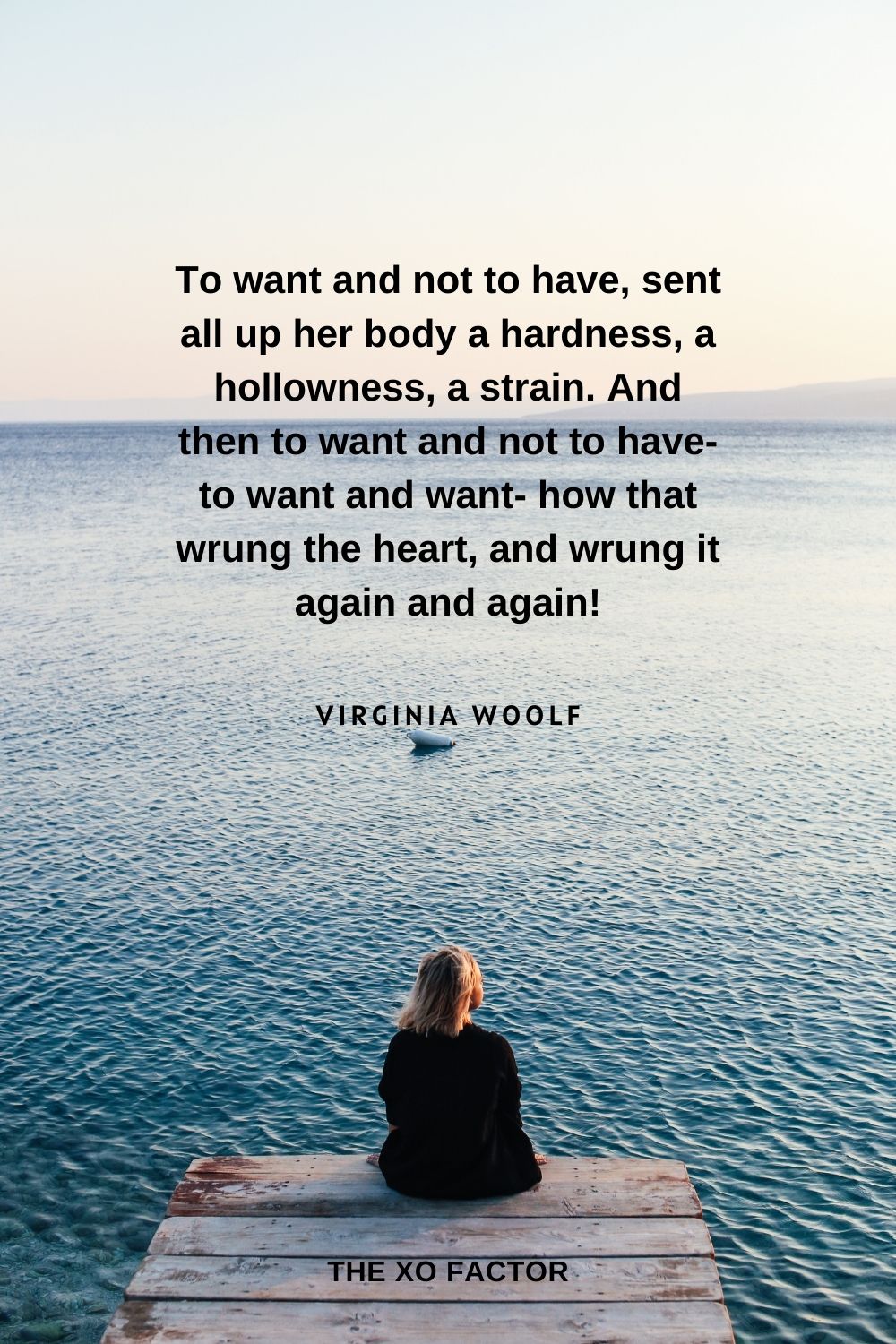 To want and not to have, sent all up her body a hardness, a hollowness, a strain. And then to want and not to have- to want and want- how that wrung the heart, and wrung it again and again! Virginia Woolf