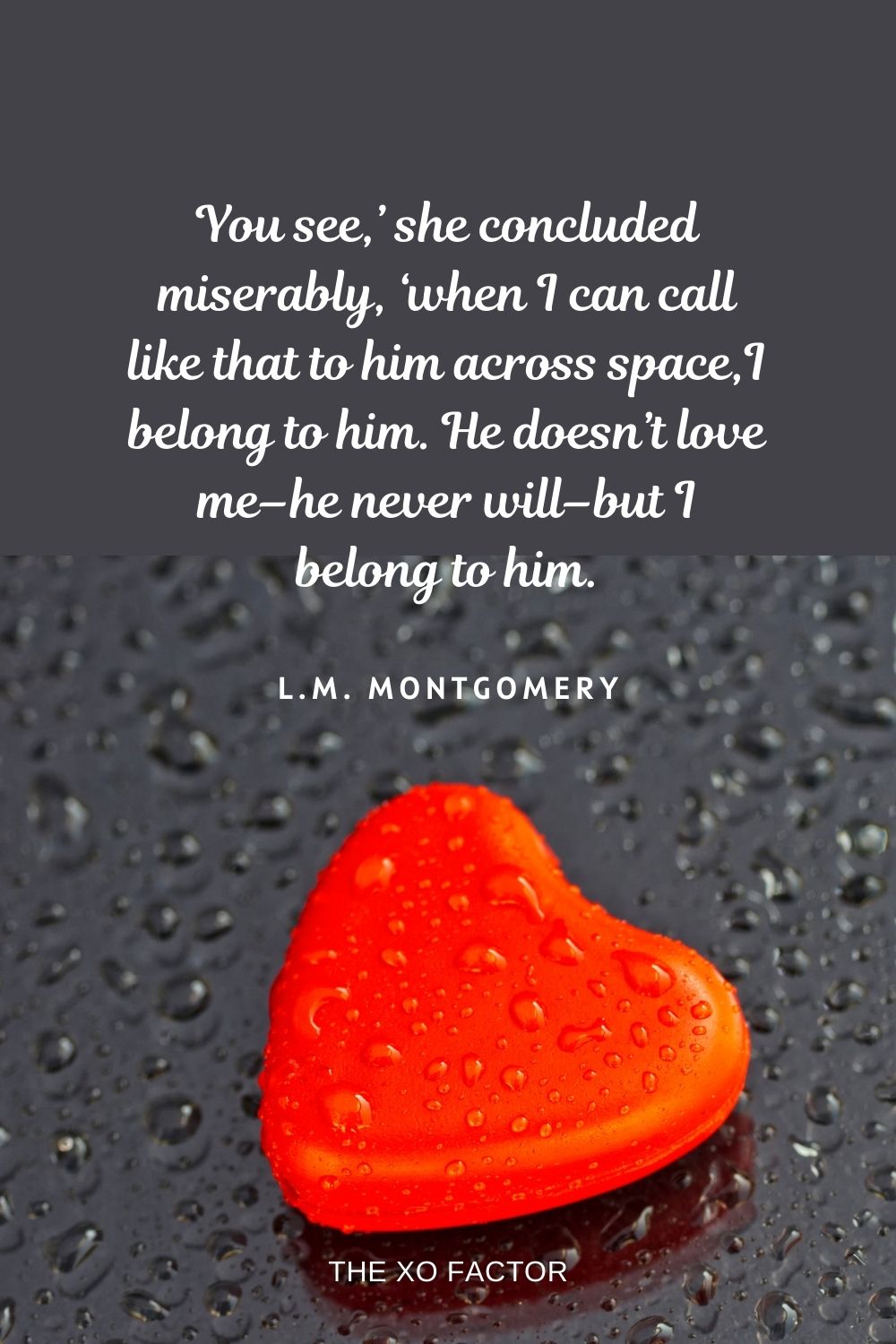 You see,’ she concluded miserably, ‘when I can call like that to him across space,I belong to him. He doesn’t love me–he never will–but I belong to him. L.M. Montgomery