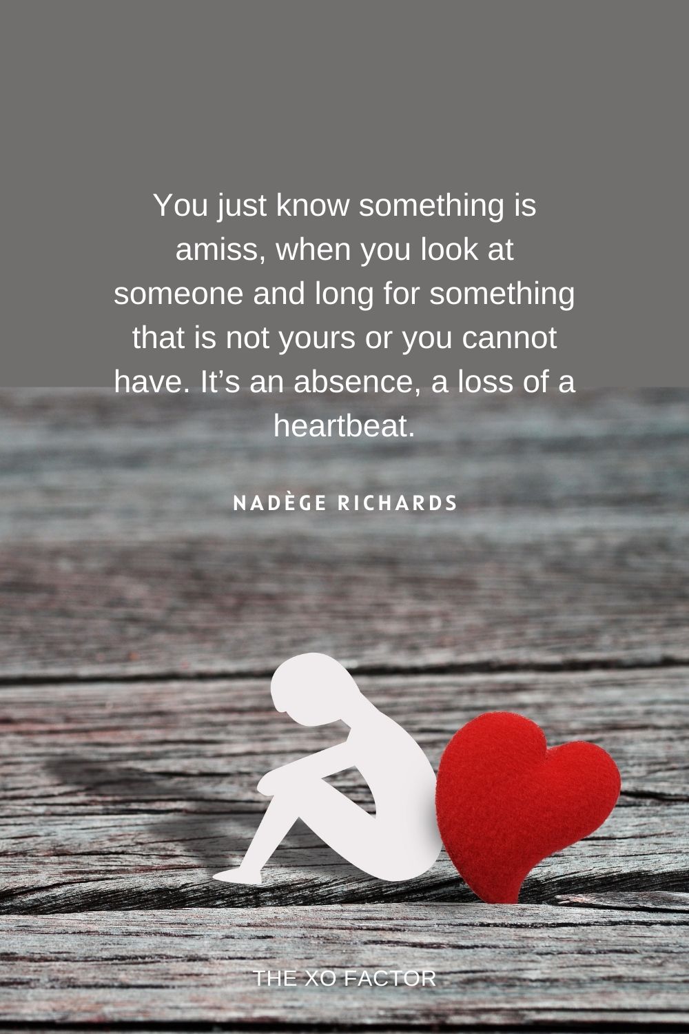 You just know something is amiss, when you look at someone and long for something that is not yours or you cannot have. It’s an absence–a loss of a heartbeat. Nadège Richards