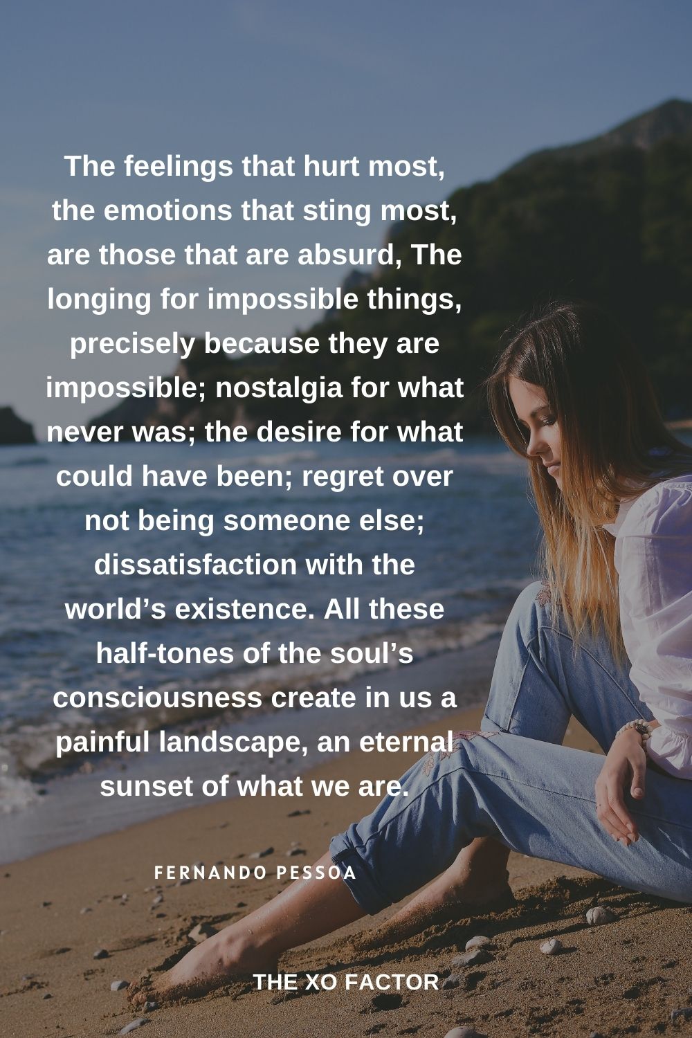 The feelings that hurt most, the emotions that sting most, are those that are absurd, The longing for impossible things, precisely because they are impossible; nostalgia for what never was; the desire for what could have been; regret over not being someone else; dissatisfaction with the world’s existence. All these half-tones of the soul’s consciousness create in us a painful landscape, an eternal sunset of what we are. Fernando Pessoa