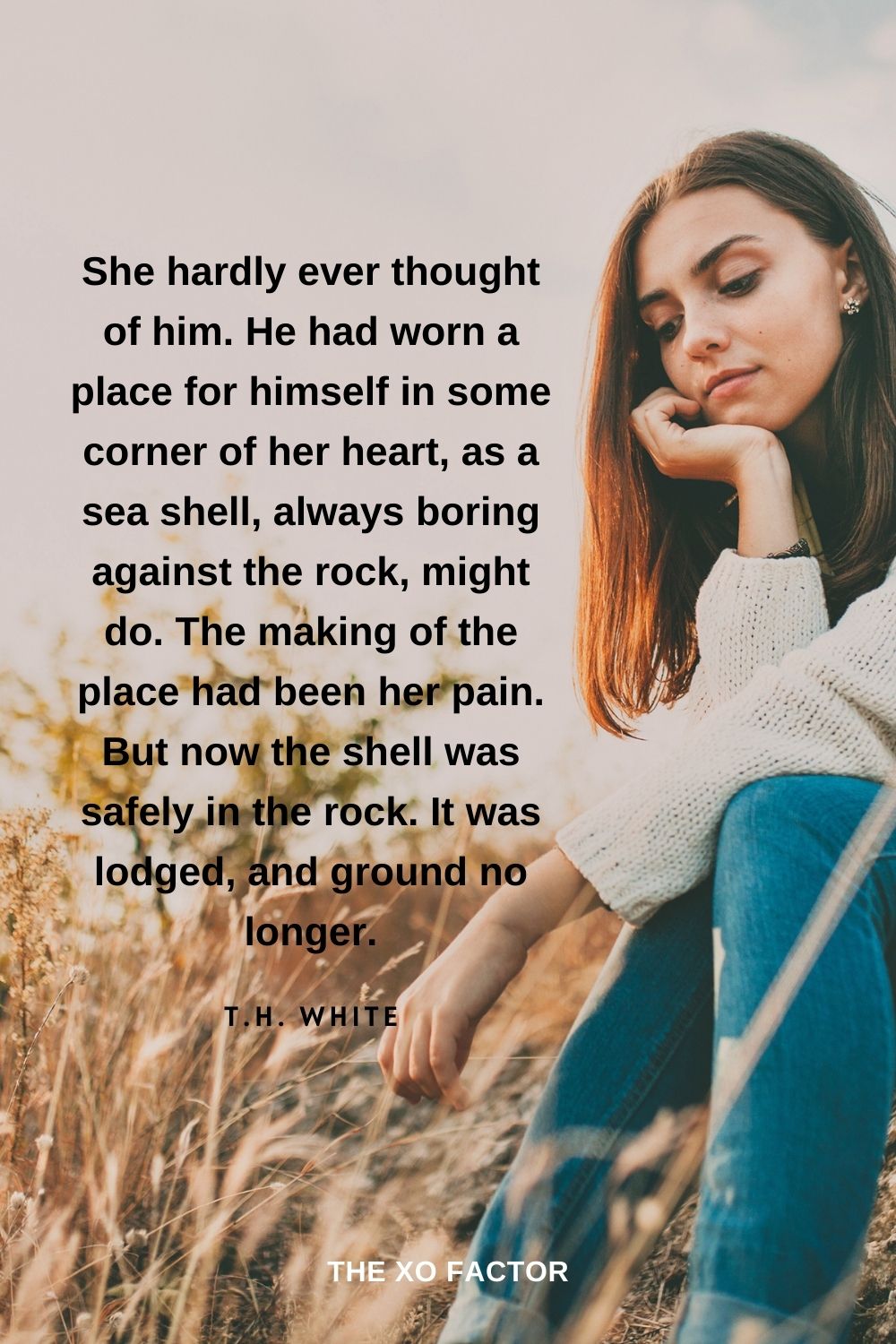 She hardly ever thought of him. He had worn a place for himself in some corner of her heart, as a sea shell, always boring against the rock, might do. The making of the place had been her pain. But now the shell was safely in the rock. It was lodged, and ground no longer. T.H. White