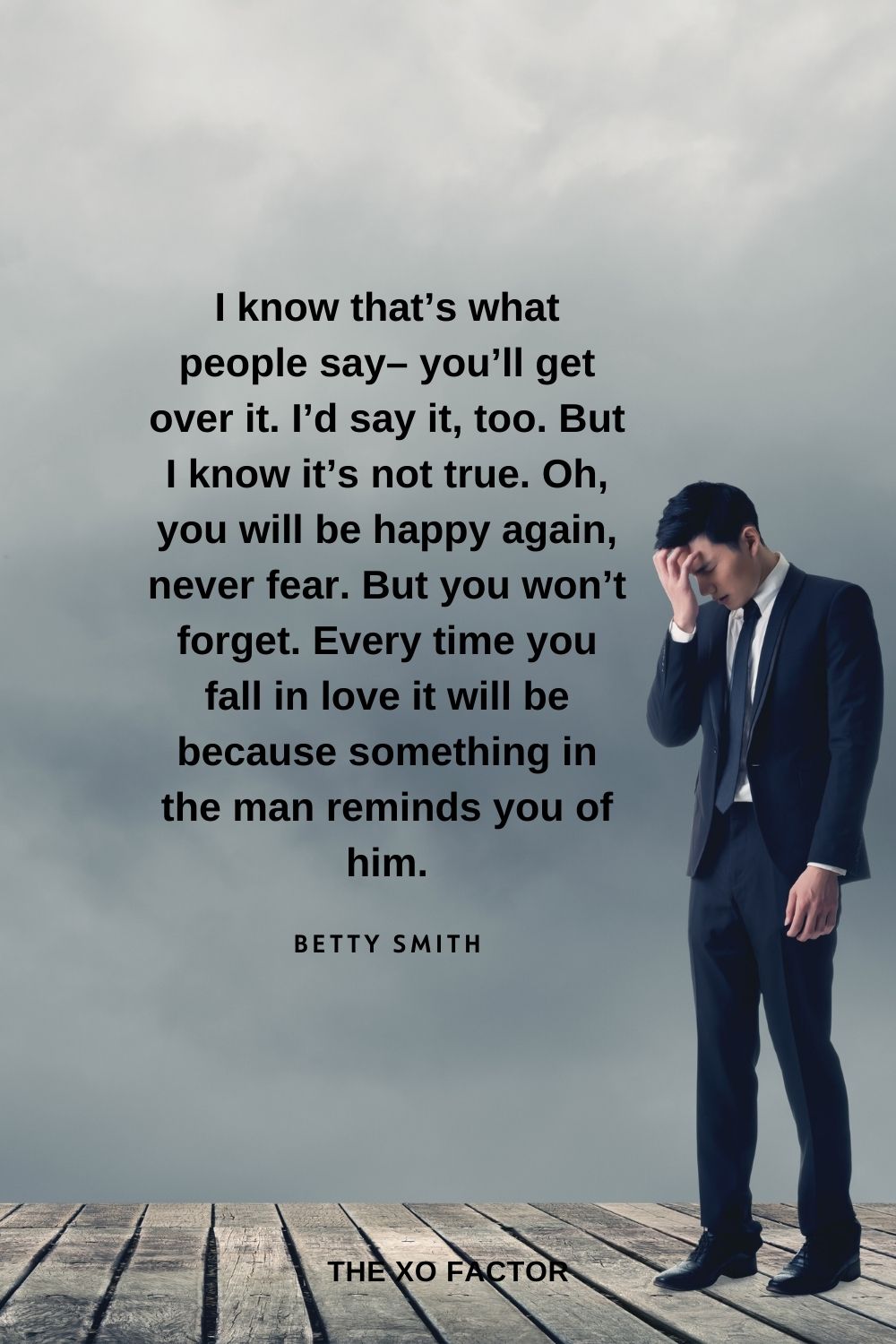 I know that’s what people say– you’ll get over it. I’d say it, too. But I know it’s not true. Oh, you will be happy again, never fear. But you won’t forget. Every time you fall in love it will be because something in the man reminds you of him. Betty Smith