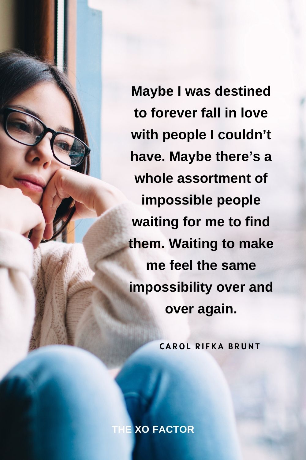 Maybe I was destined to forever fall in love with people I couldn’t have. Maybe there’s a whole assortment of impossible people waiting for me to find them. Waiting to make me feel the same impossibility over and over again. Carol Rifka Brunt