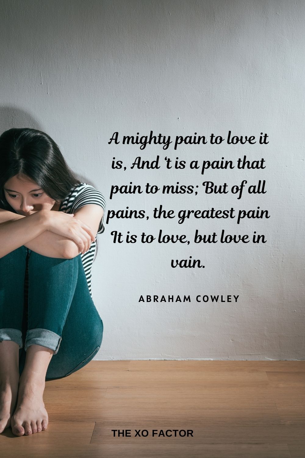 A mighty pain to love it is, And ‘t is a pain that pain to miss; But of all pains, the greatest pain It is to love, but love in vain. Abraham Cowley