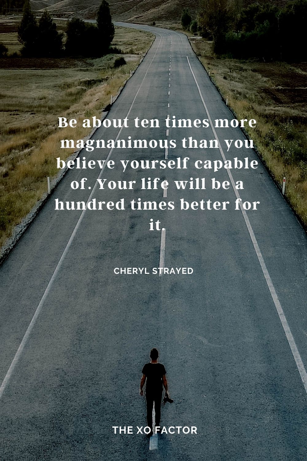 Be about ten times more magnanimous than you believe yourself capable of. Your life will be a hundred times better for it. Cheryl Strayed