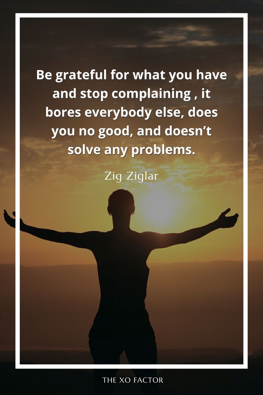 Be grateful for what you have and stop complaining , it bores everybody else, does you no good, and doesn’t solve any problems.