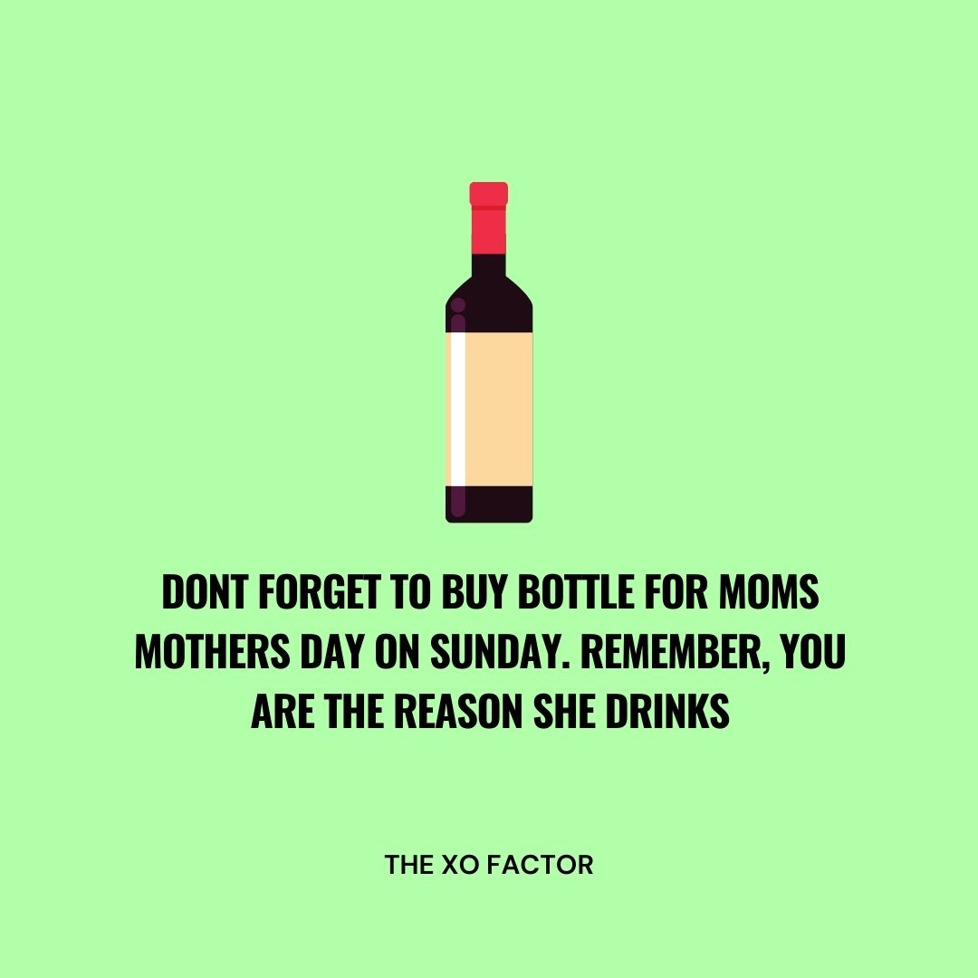 Dont forget to buy bottle for moms mothers day on Sunday. Remember, you are the reason she drinks