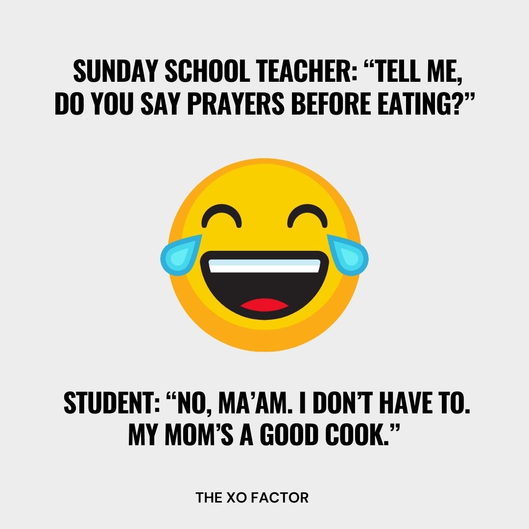  Sunday School Teacher: “Tell me, do you say prayers before eating?” Student: “No, ma’am. I don’t have to. My mom’s a good cook.”