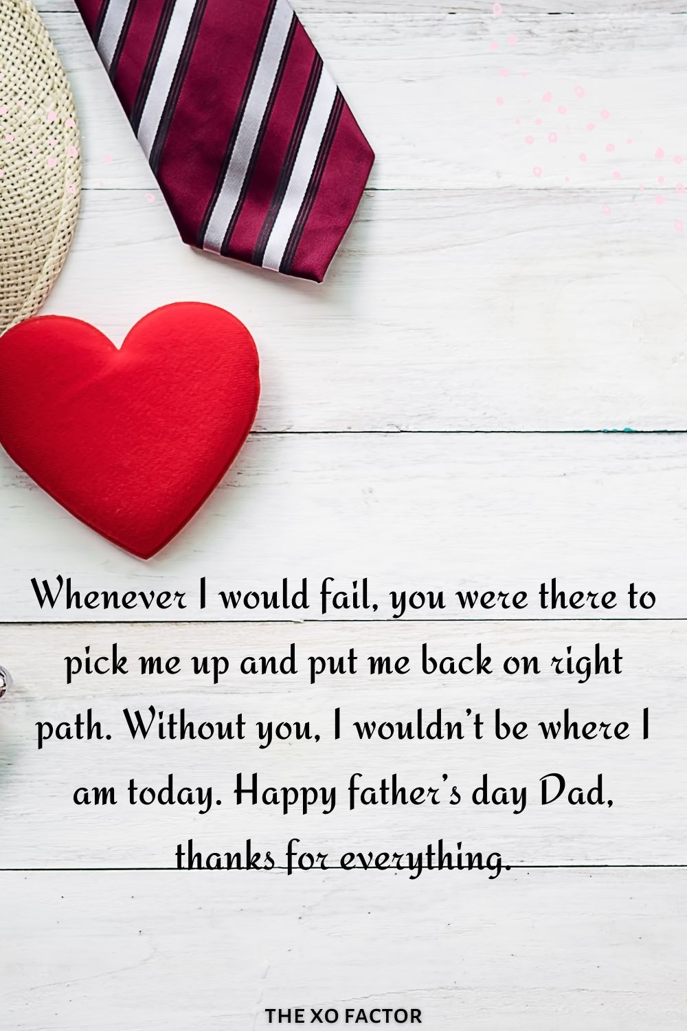 Whenever I would fail, you were there to pick me up and put me back on right path. Without you, I wouldn’t be where I am today. Happy father’s day Dad, father's day wishesthanks for everything.