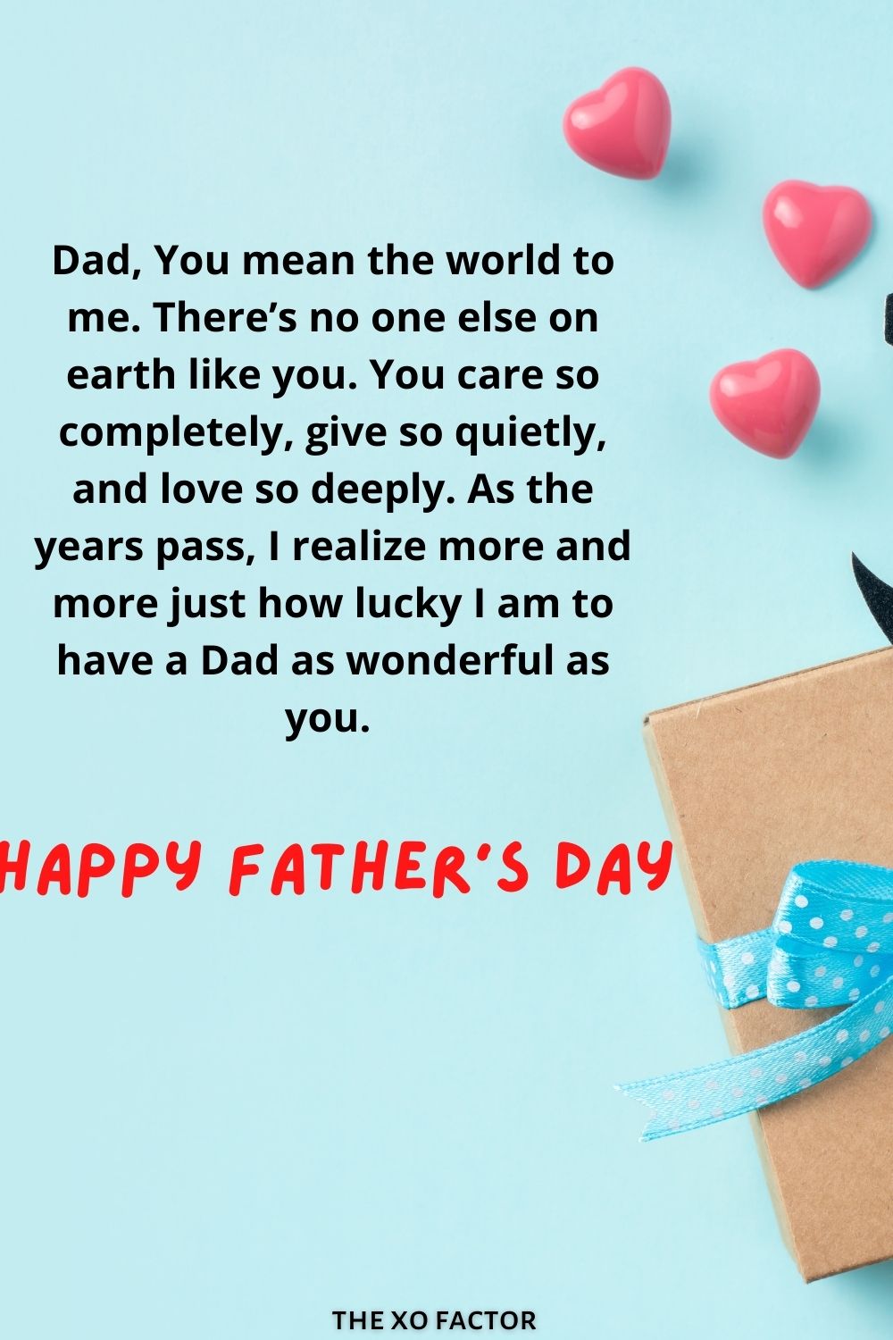 Dad, You mean the world to me. There’s no one else on earth like you. You care so completely, give so quietly, and love so deeply. As the years pass, I realize more and more just how lucky I am to have a Dad as wonderful as you. Happy father’s day!