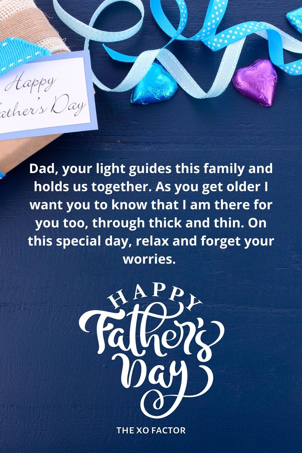 Dad, your light guides this family and holds us together. As you get older I want you to know that I am there for you too, through thick and thin. On this special day, relax and forget your worries. Happy father’s day!