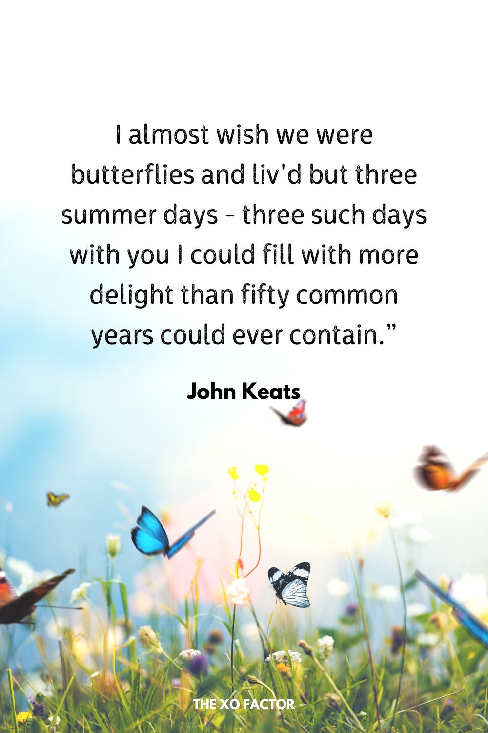 I almost wish we were butterflies and liv'd but three summer days - three such days with you I could fill with more delight than fifty common years could ever contain.”
