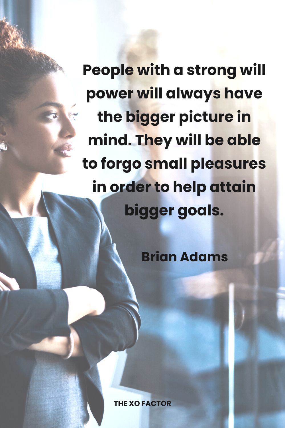 People with a strong will power will always have the bigger picture in mind. They will be able to forgo small pleasures in order to help attain bigger goals. Brian Adams,