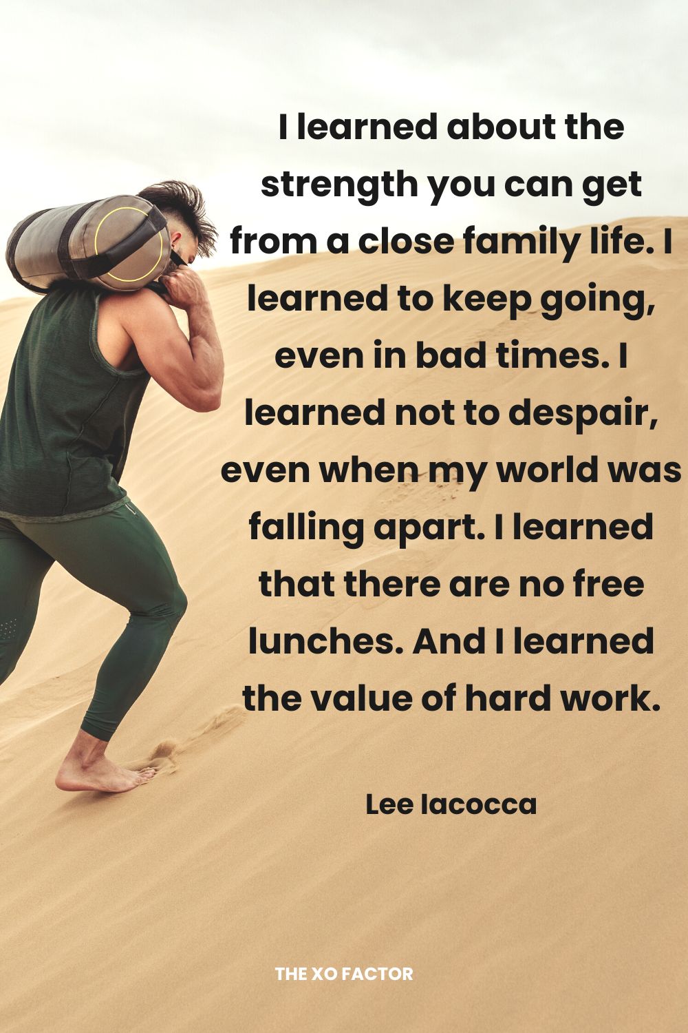 I learned about the strength you can get from a close family life. I learned to keep going, even in bad times. I learned not to despair, even when my world was falling apart. I learned that there are no free lunches. And I learned the value of hard work. Lee Iacocca