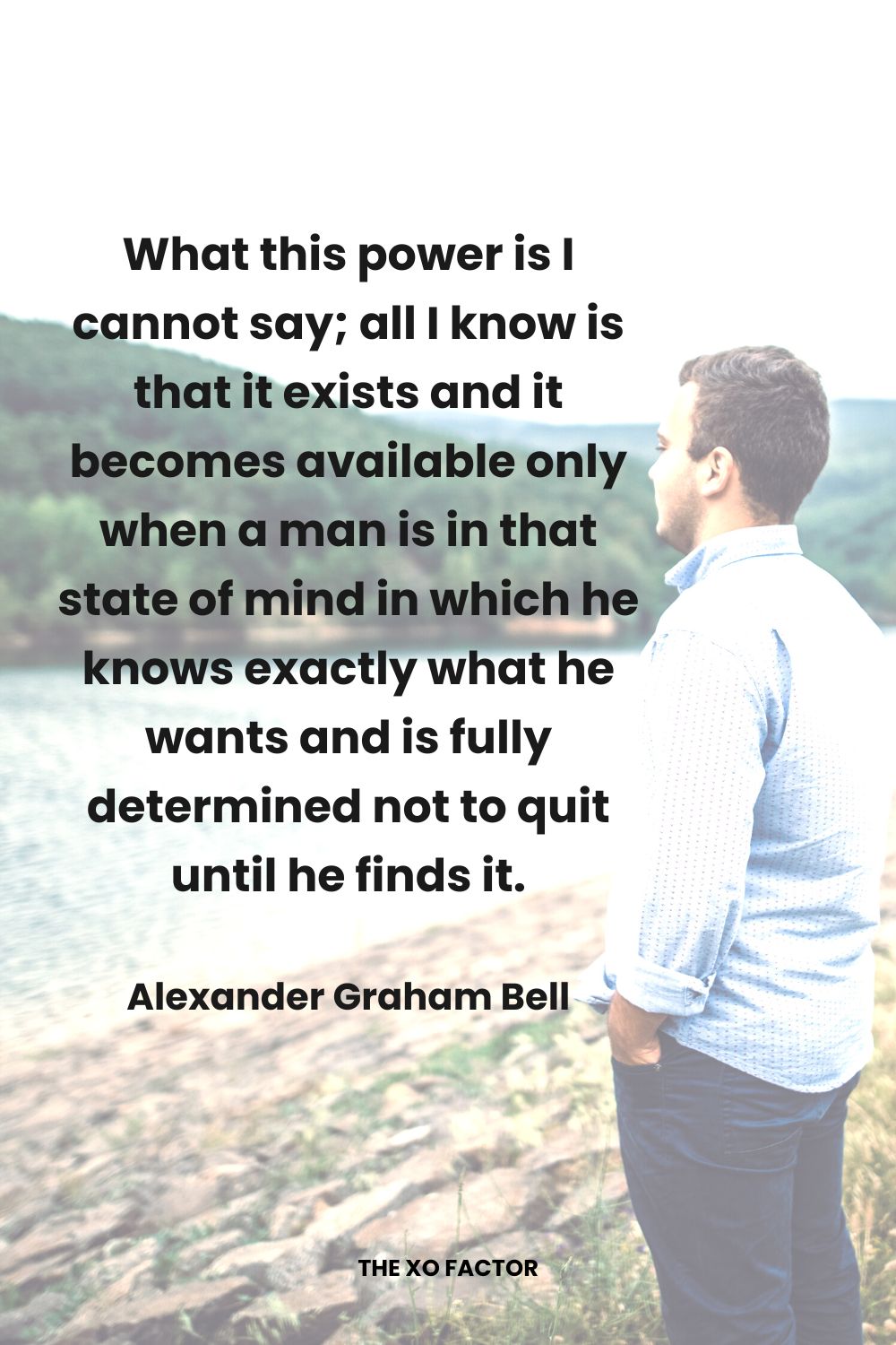 What this power is I cannot say; all I know is that it exists and it becomes available only when a man is in that state of mind in which he knows exactly what he wants and is fully determined not to quit until he finds it. Alexander Graham Bell