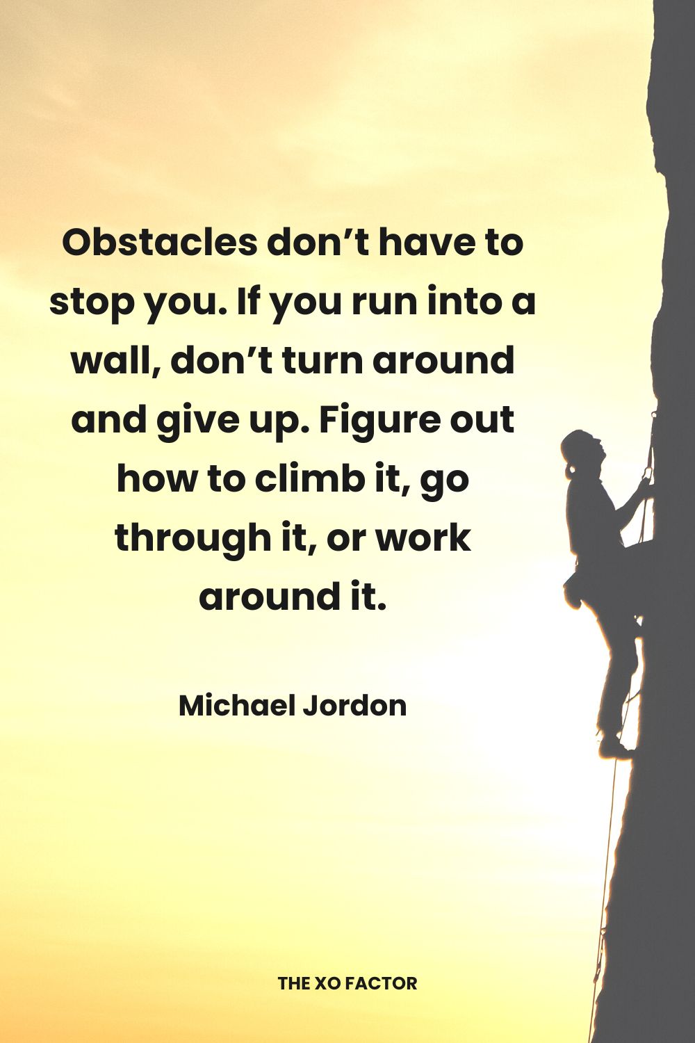 Obstacles don’t have to stop you. If you run into a wall, don’t turn around and give up. Figure out how to climb it, go through it, or work around it.” Michael Jordon