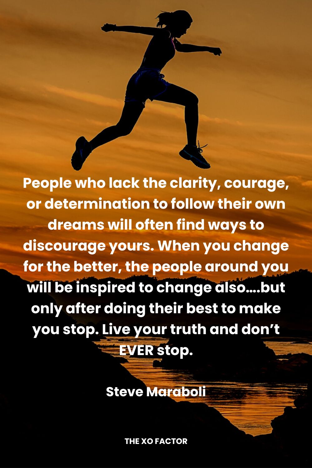 People who lack the clarity, courage, or determination to follow their own dreams will often find ways to discourage yours. When you change for the better, the people around you will be inspired to change also….but only after doing their best to make you stop. Live your truth and don’t EVER stop. Steve Maraboli
