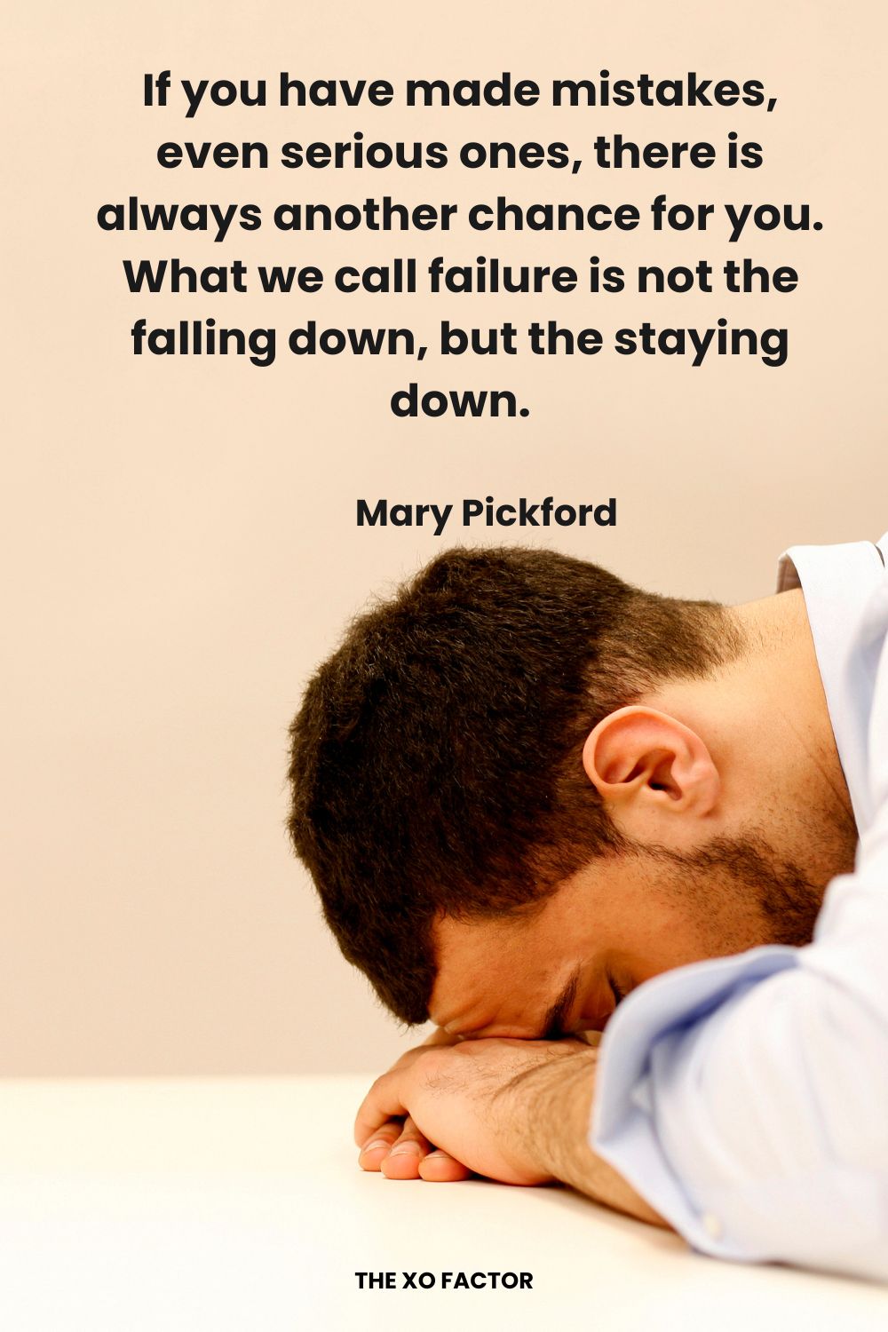 If you have made mistakes, even serious ones, there is always another chance for you.  What we call failure is not the falling down, but the staying down. Mary Pickford