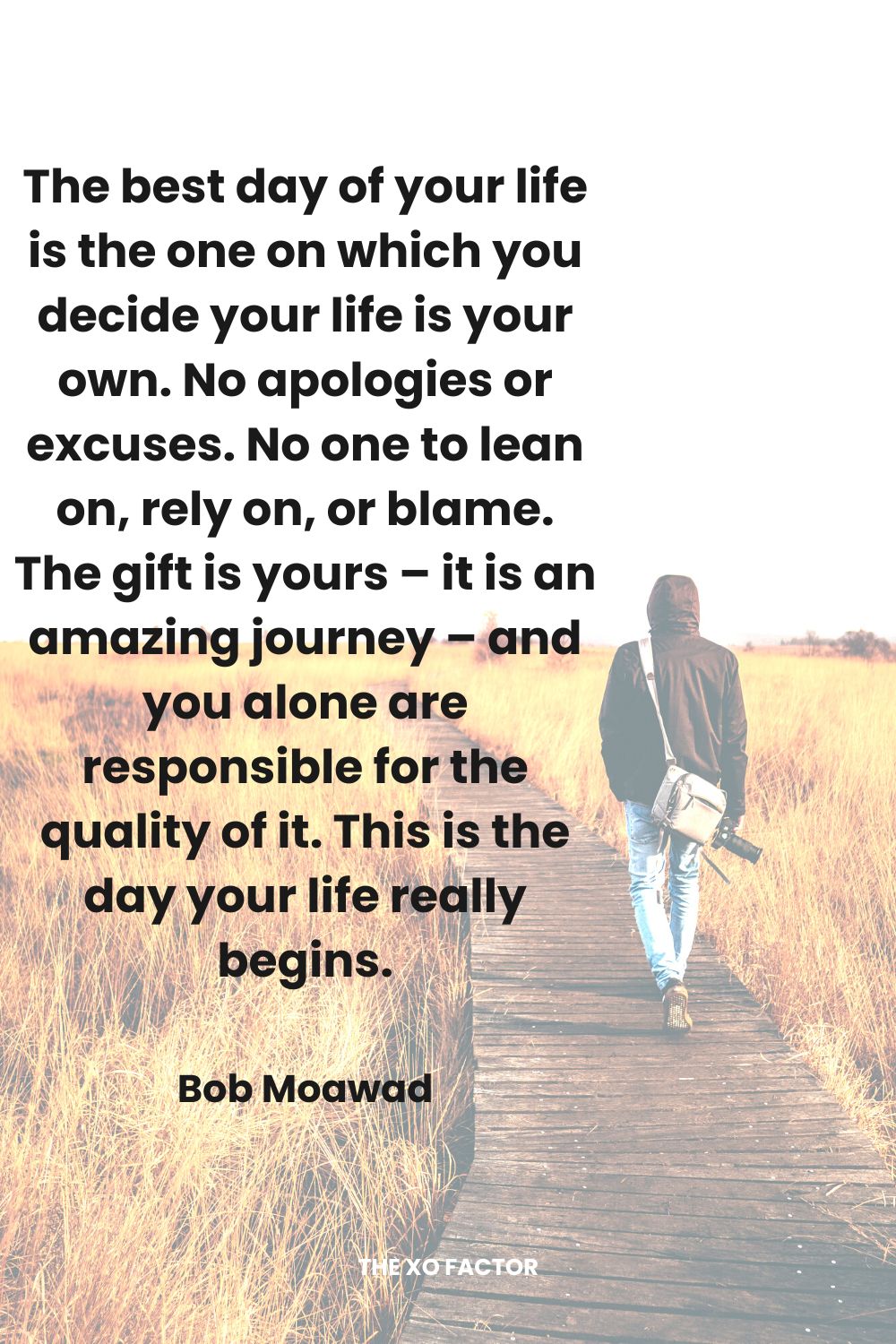 The best day of your life is the one on which you decide your life is your own. No apologies or excuses.  No one to lean on, rely on, or blame.  The gift is yours – it is an amazing journey – and you alone are responsible for the quality of it. This is the day your life really begins.