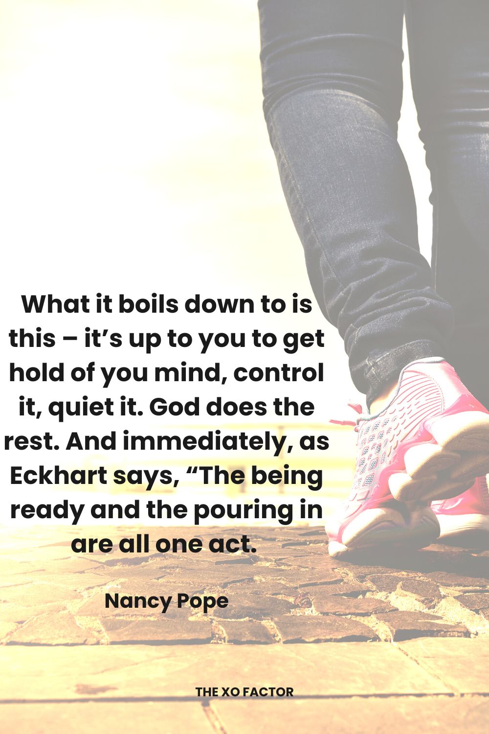 What it boils down to is this – it’s up to you to get hold of you mind, control  it, quiet it.  God does the rest.  And immediately, as Eckhart says, “The being ready and the pouring in are all one act. 