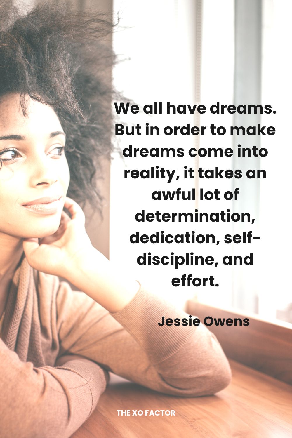 We all have dreams.  But in order to make dreams come into reality, it takes an awful lot of determination, dedication, self-discipline, and effort. Jessie Owens