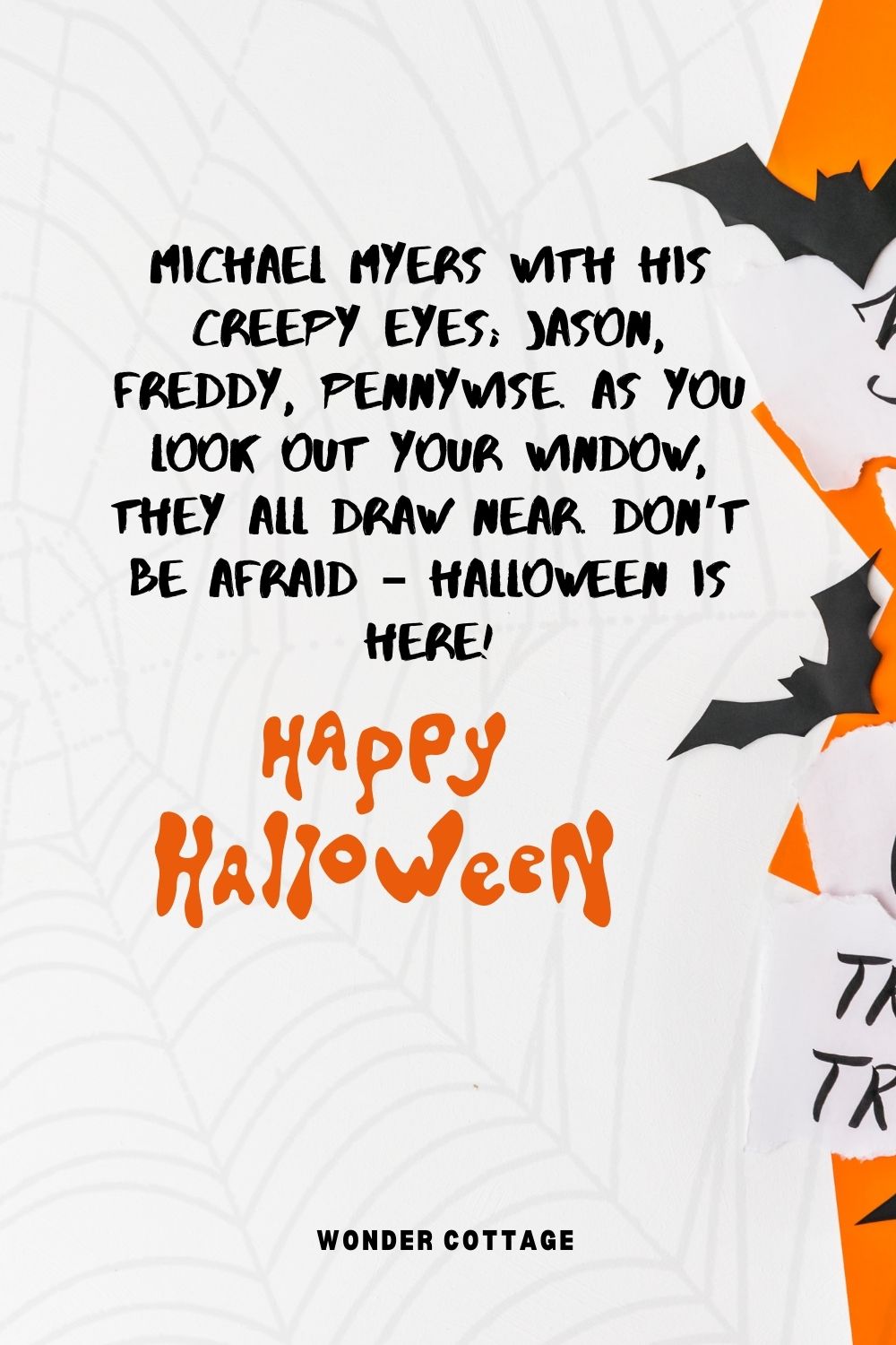 Michael Myers with his creepy eyes; Jason, Freddy, Pennywise. As you look out your window, they all draw near. Don’t be afraid – Halloween is here!