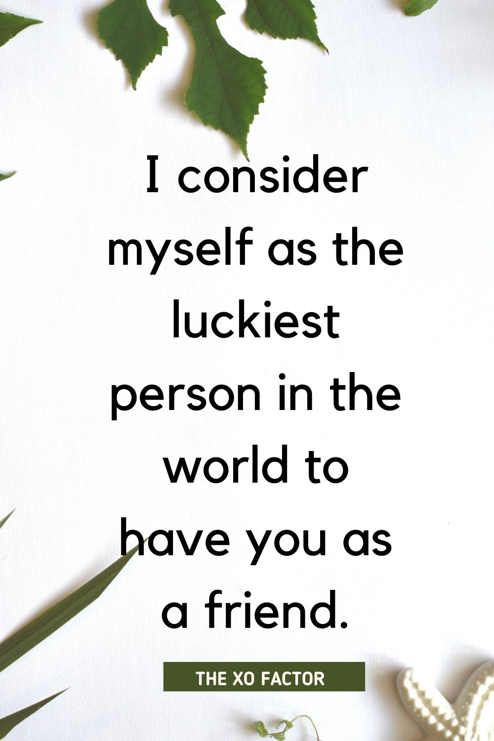 I consider myself as the luckiest person in the world to have you as a friend.