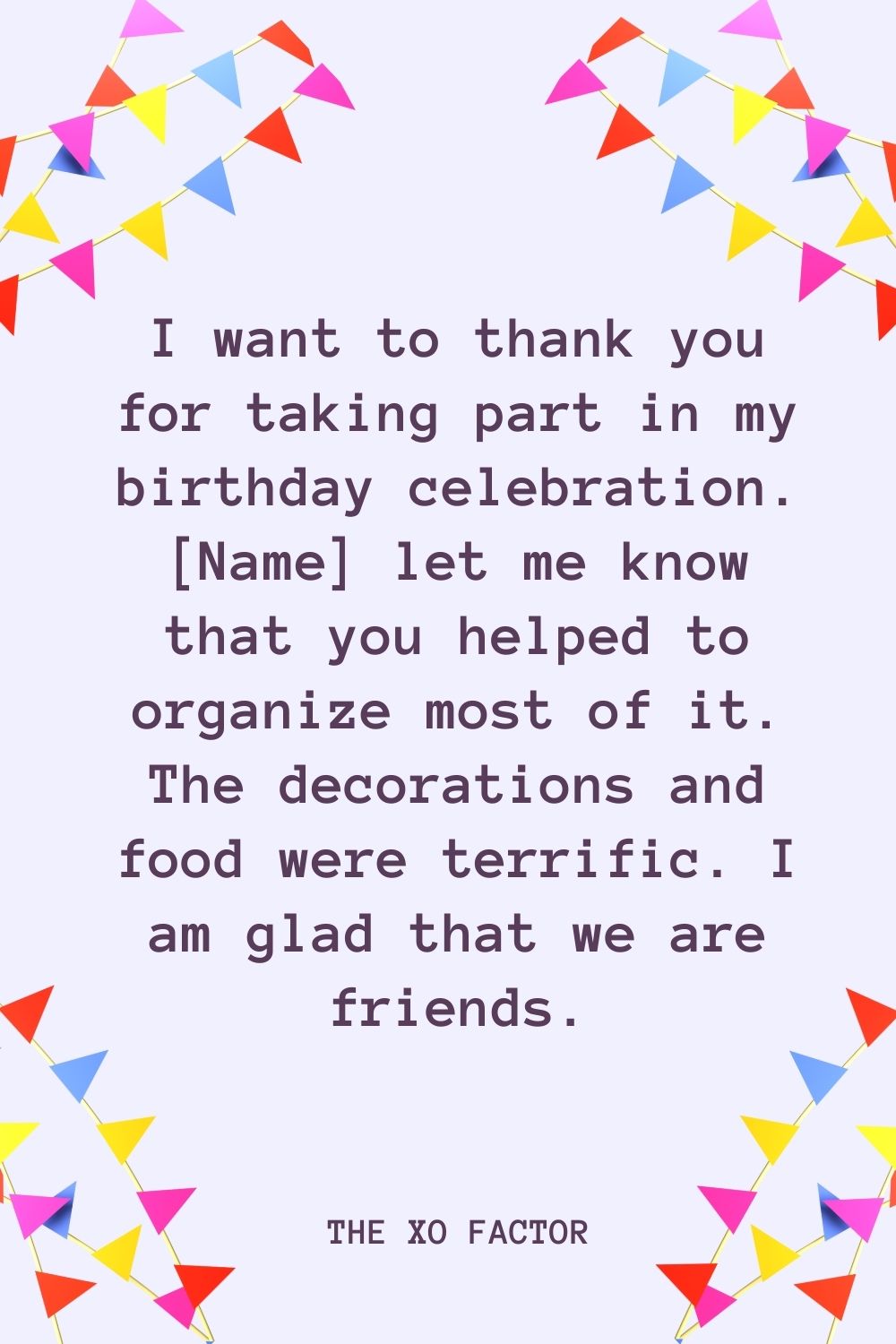 I want to thank you for taking part in my birthday celebration. [Name] let me know that you helped to organize most of it. The decorations and food were terrific. I am glad that we are friends.
