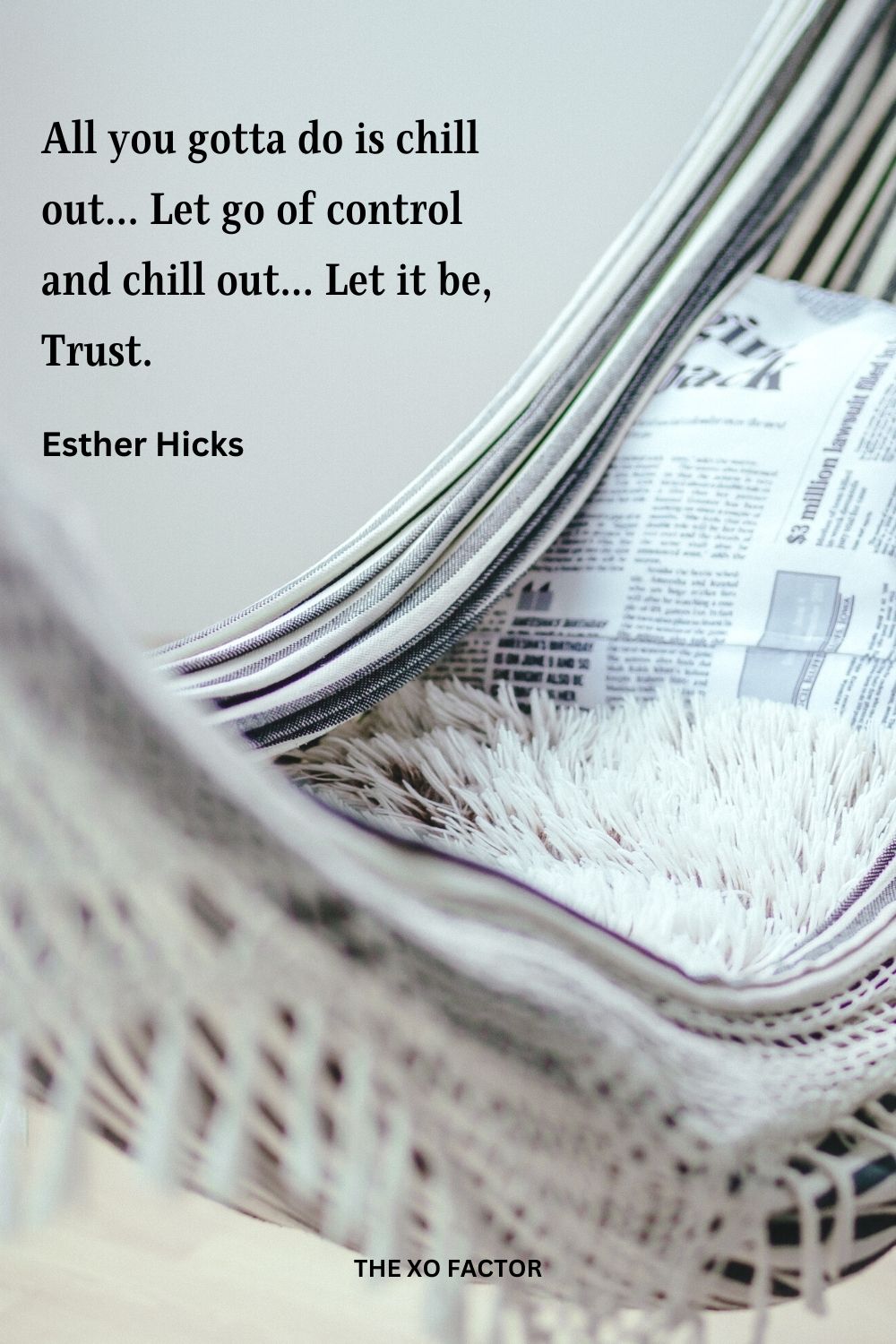 All you gotta do is chill out... Let go of control and chill out... Let it be, Trust.
Esther Hicks