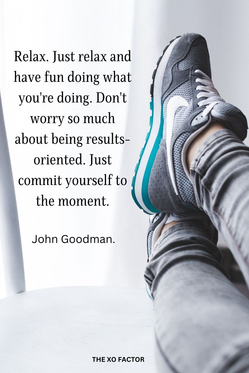Relax. Just relax and have fun doing what you're doing. Don't worry so much about being results-oriented. Just commit yourself to the moment.
John Goodman.