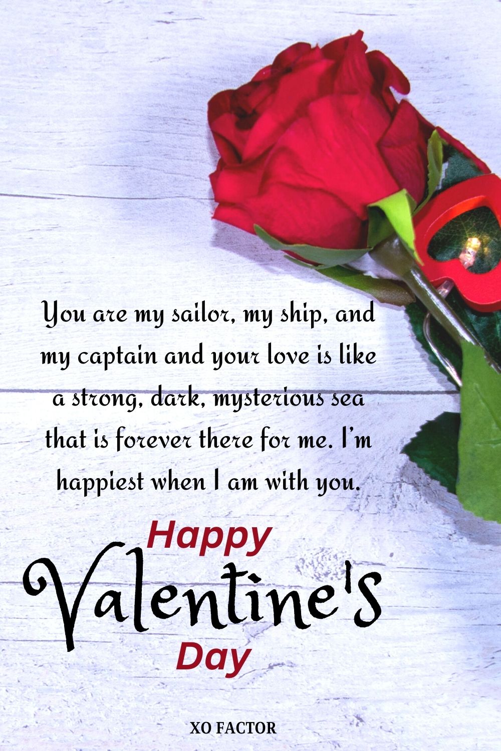 You are my sailor, my ship, and my captain and your love is like a strong, dark, mysterious sea that is forever there for me. I’m happiest when I am with you. Happy Valentine’s Day!