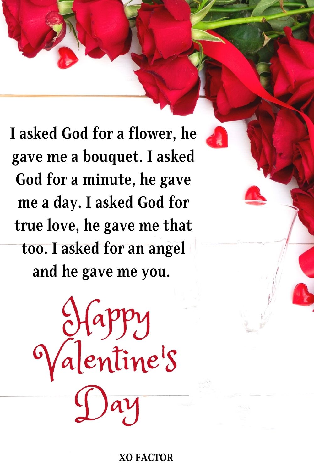 I asked God for a flower, he gave me a bouquet. I asked God for a minute, he gave me a day. I asked God for true love, he gave me that too. I asked for an angel and he gave me you. Happy Valentine’s Day!