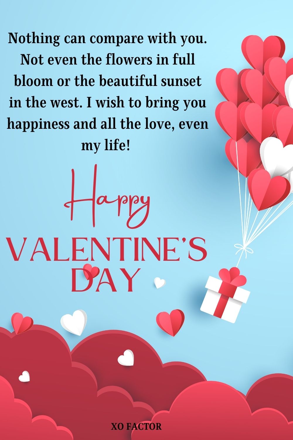 Nothing can compare with you. Not even the flowers in full bloom or the beautiful sunset in the west. I wish to bring you happiness and all the love, even my life! Happy Valentine’s Day sweetheart!