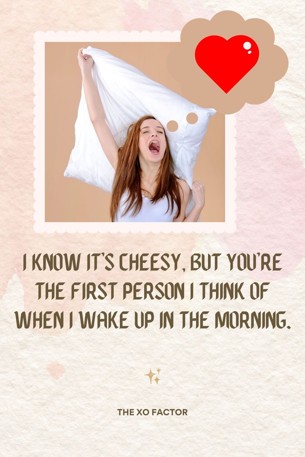 I know it’s cheesy, but you’re the first person I think of when I wake up in the morning.