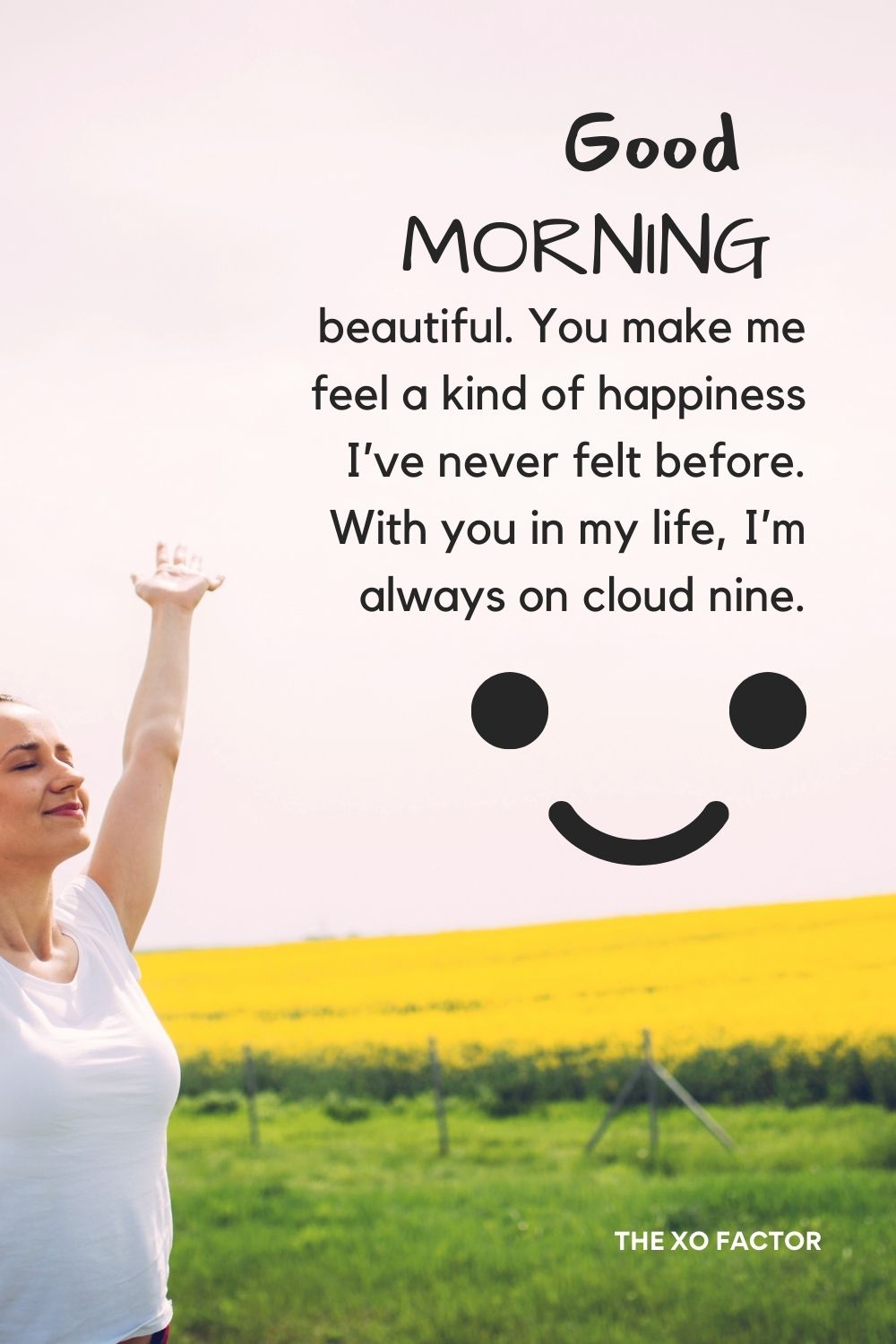 Good morning, beautiful. You make me feel a kind of happiness I’ve never felt before. With you in my life, I’m always on cloud nine.