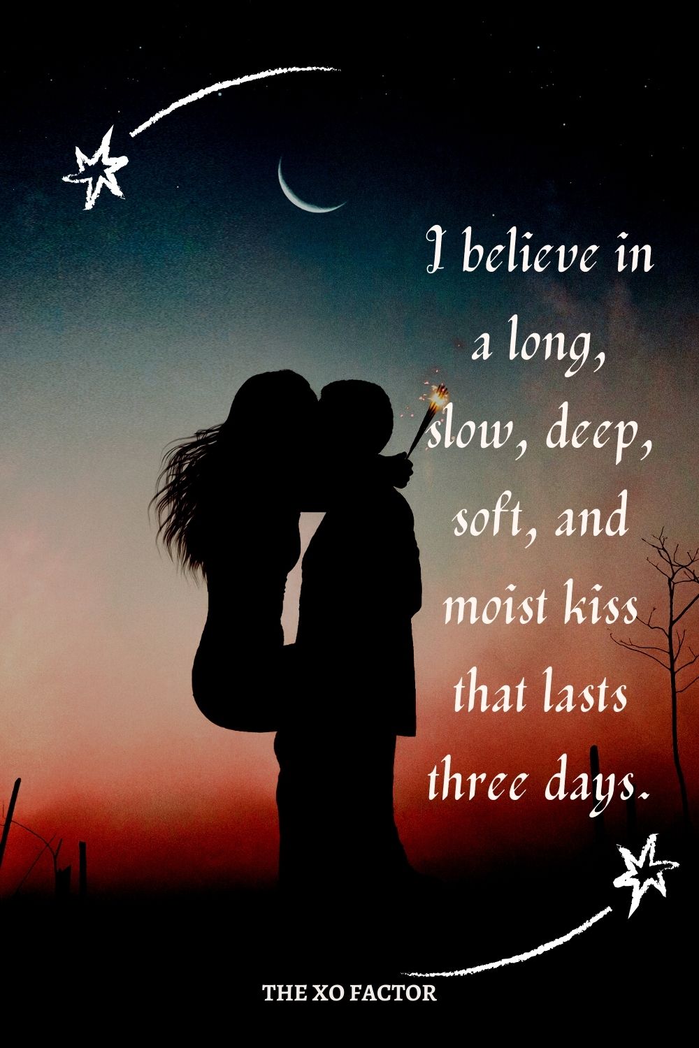 I believe in a long, slow, deep, soft, and moist kiss that lasts three days.