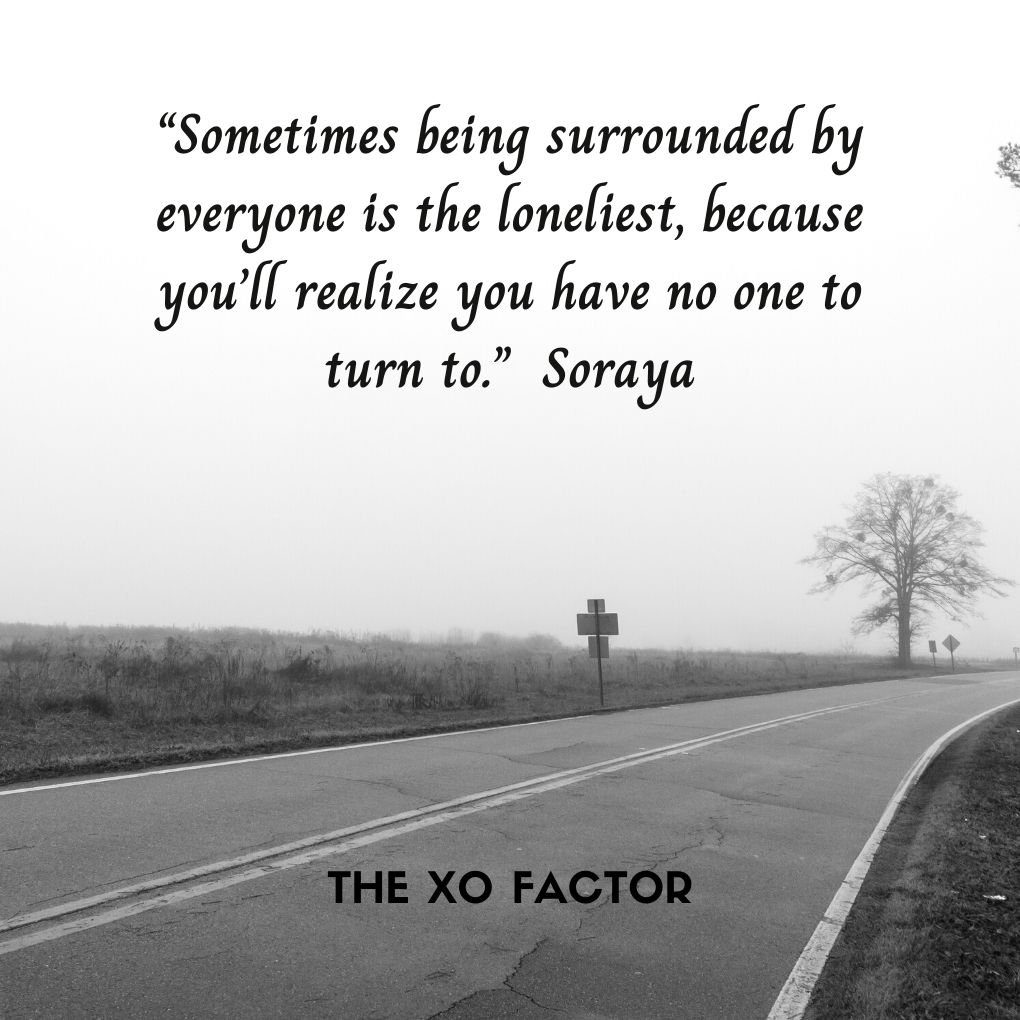 “Sometimes being surrounded by everyone is the loneliest, because you’ll realize you have no one to turn to.” —Soraya