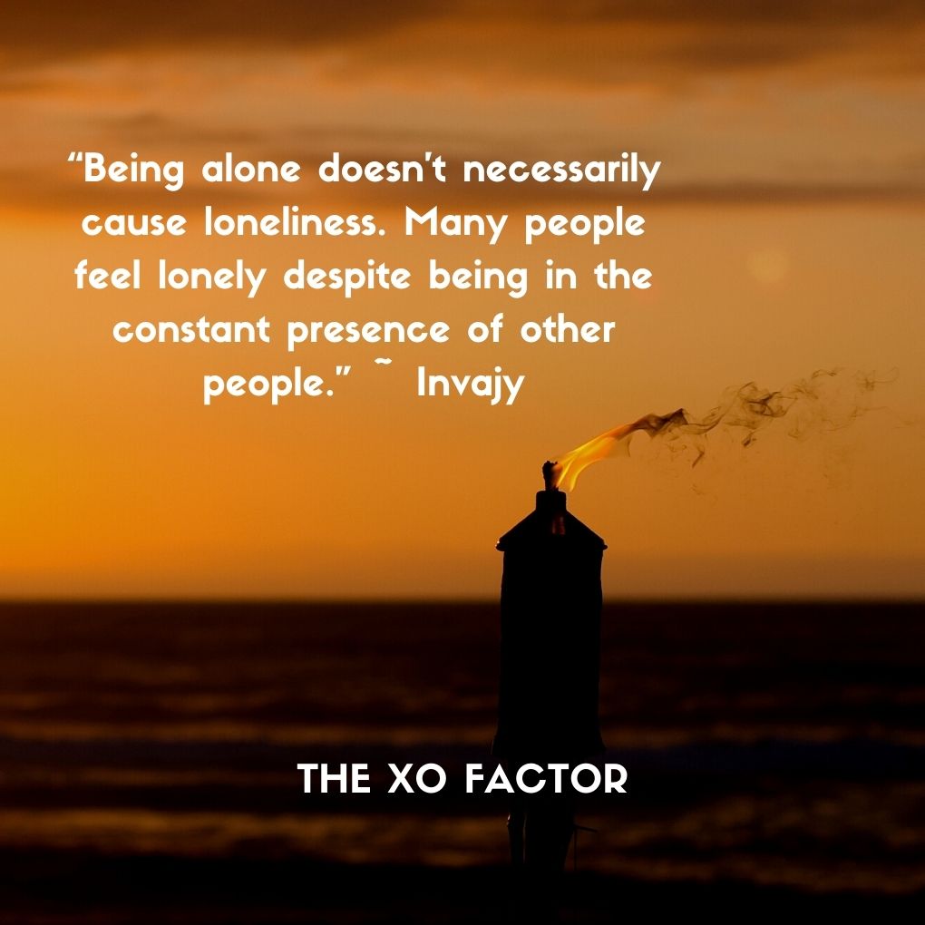 “Being alone doesn’t necessarily cause loneliness. Many people feel lonely despite being in the constant presence of other people.” ~ Invajy