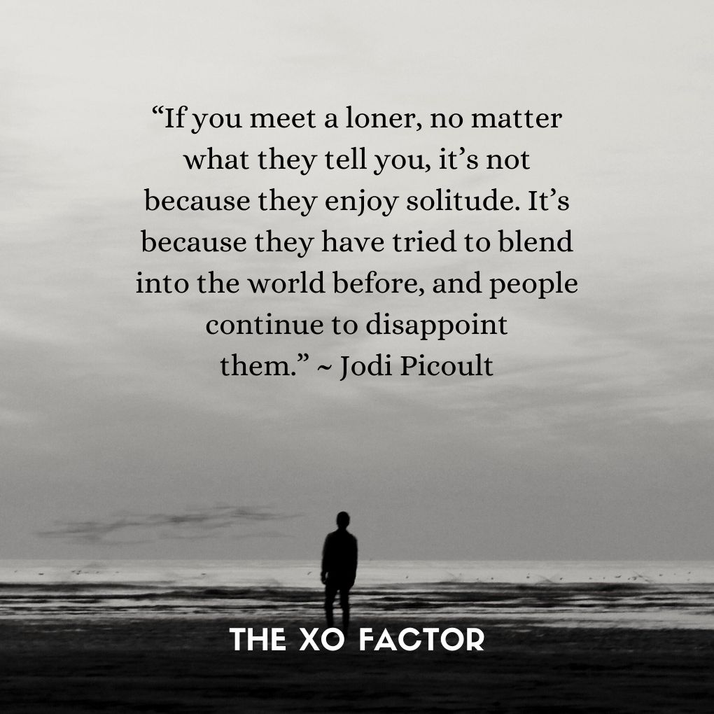 “If you meet a loner, no matter what they tell you, it’s not because they enjoy solitude. It’s because they have tried to blend into the world before, and people continue to disappoint them.” ~ Jodi Picoult