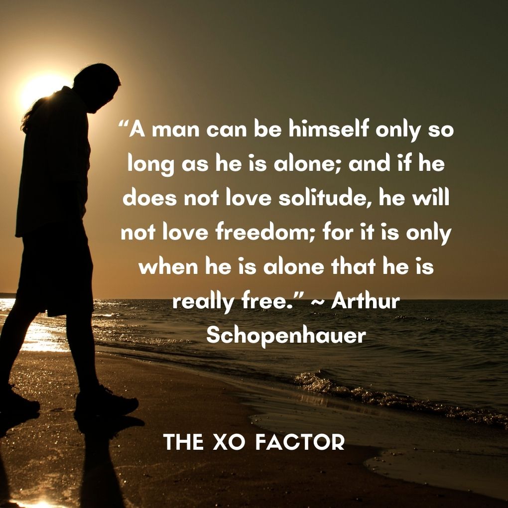 “A man can be himself only so long as he is alone; and if he does not love solitude, he will not love freedom; for it is only when he is alone that he is really free.” ~ Arthur Schopenhauer
