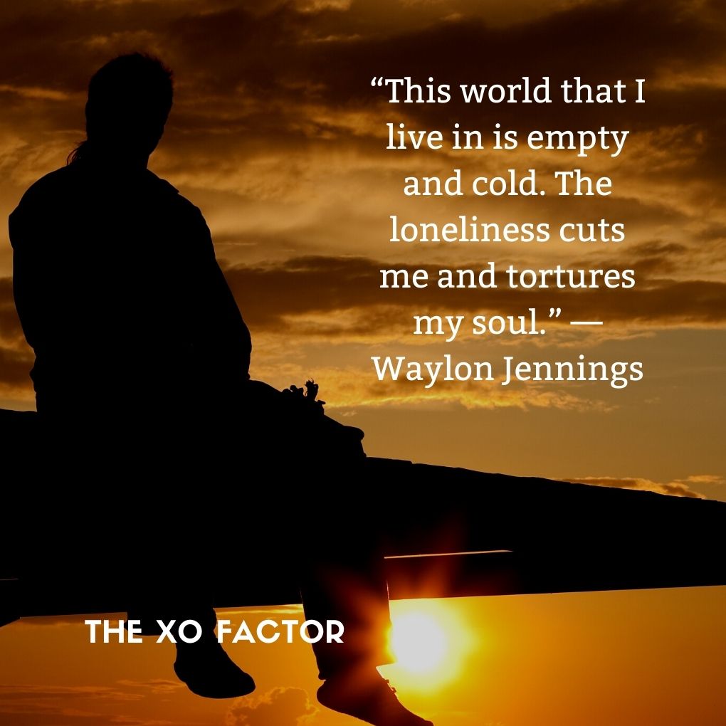 “This world that I live in is empty and cold. The loneliness cuts me and tortures my soul.” — Waylon Jennings