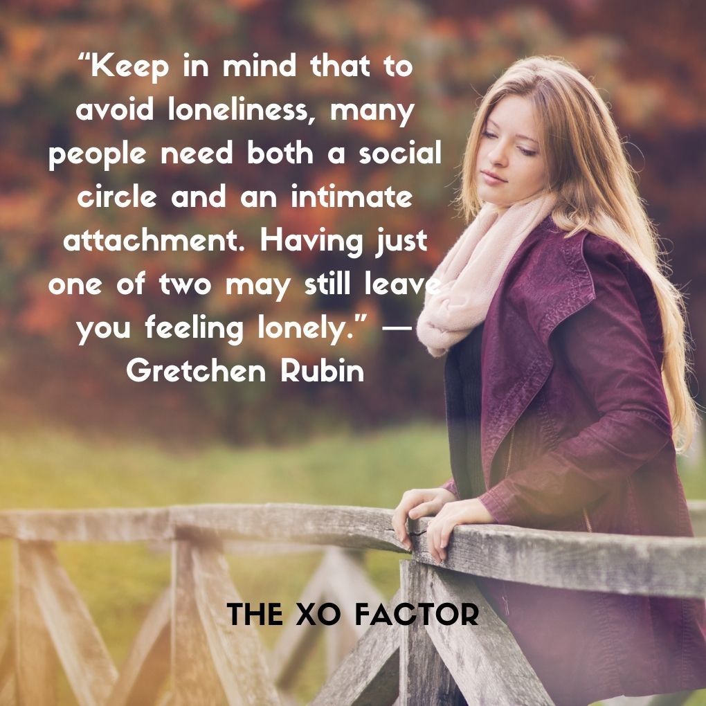 “Keep in mind that to avoid loneliness, many people need both a social circle and an intimate attachment. Having just one of two may still leave you feeling lonely.” — Gretchen Rubin