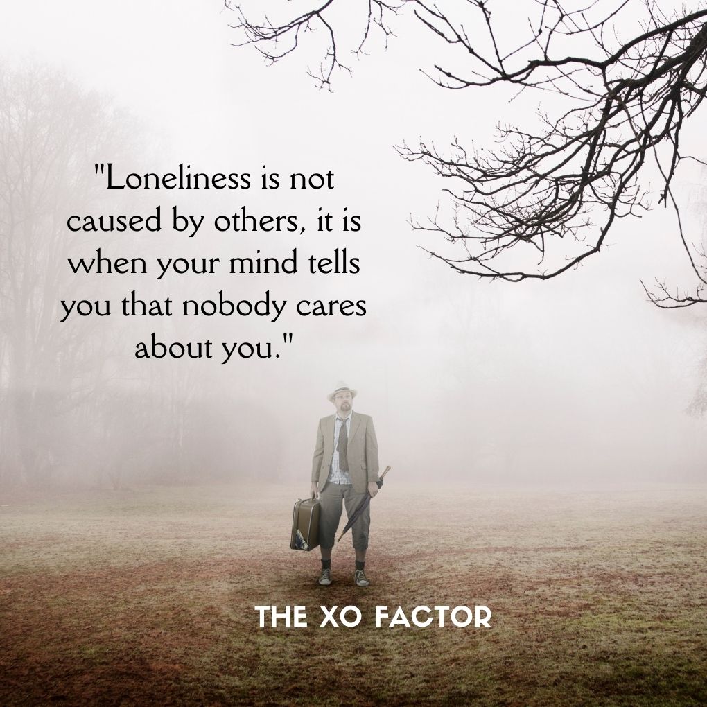 "Loneliness is not caused by others, it is when your mind tells you that nobody cares about you."