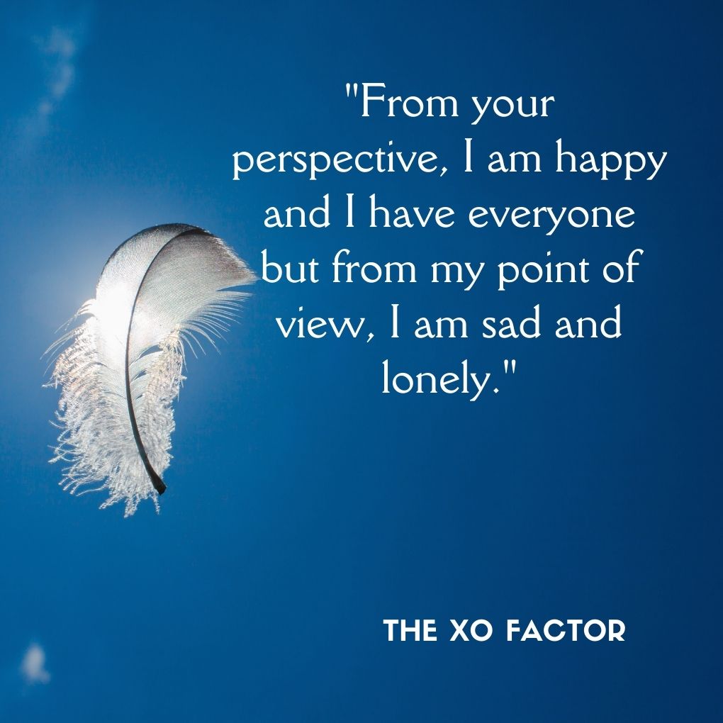 "From your perspective, I am happy and I have everyone but from my point of view, I am sad and lonely."