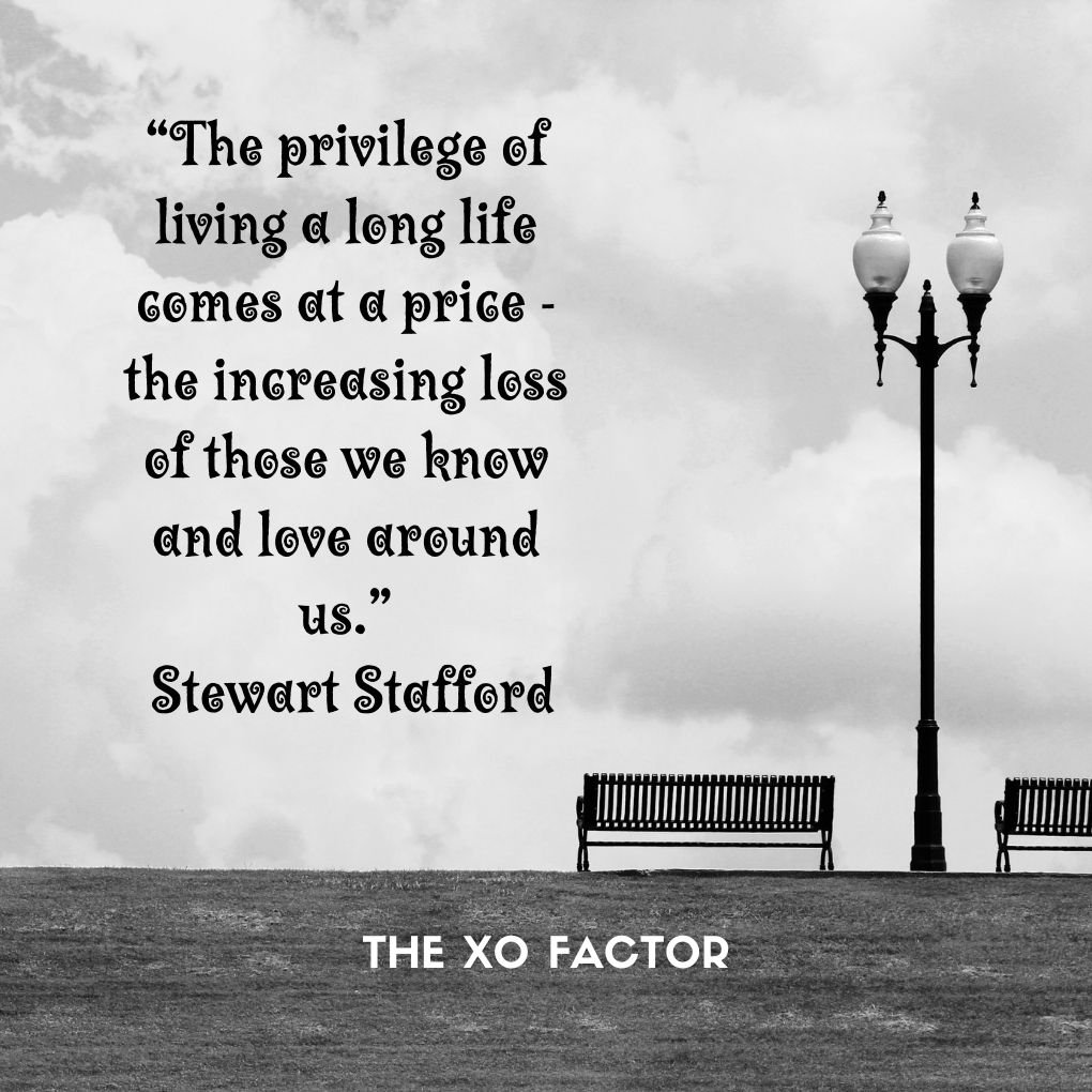“The privilege of living a long life comes at a price -the increasing loss of those we know and love around us.”
― Stewart Stafford