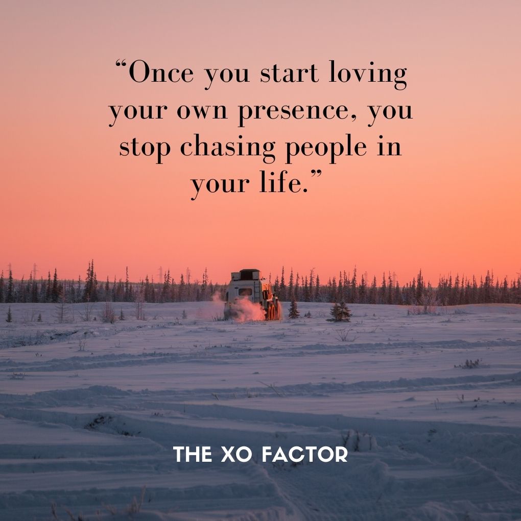 “Once you start loving your own presence, you stop chasing people in your life.” 